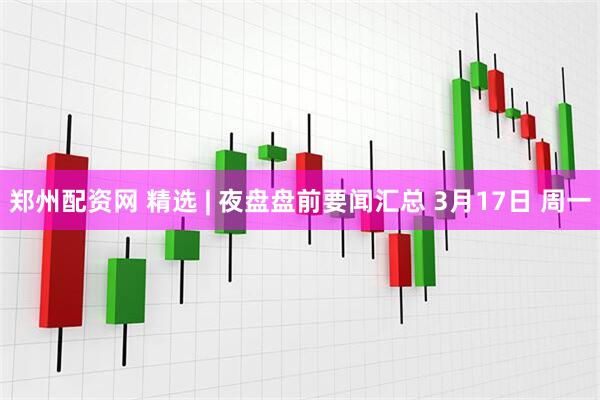 郑州配资网 精选 | 夜盘盘前要闻汇总 3月17日 周一