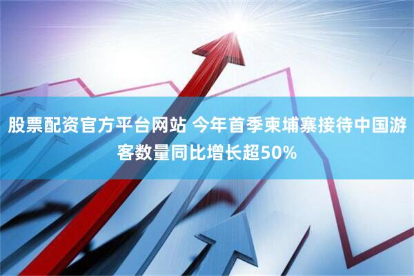 股票配资官方平台网站 今年首季柬埔寨接待中国游客数量同比增长超50%