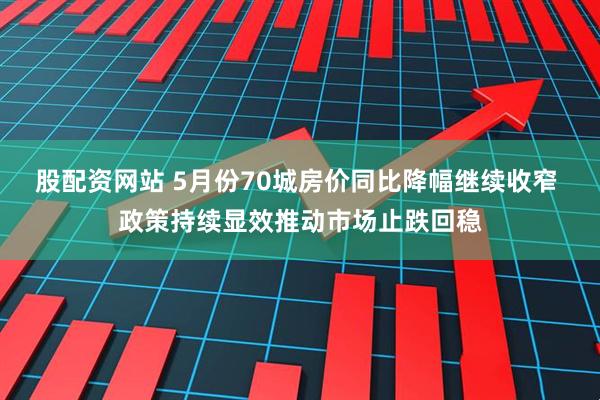 股配资网站 5月份70城房价同比降幅继续收窄 政策持续显效推动市场止跌回稳