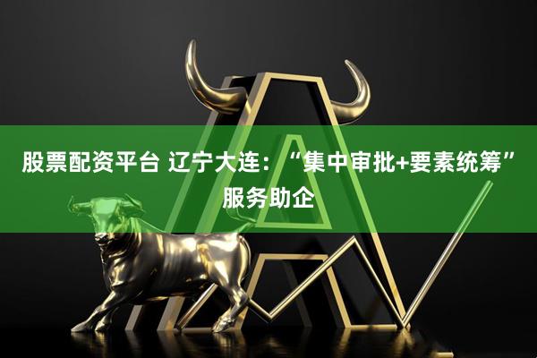 股票配资平台 辽宁大连：“集中审批+要素统筹”服务助企