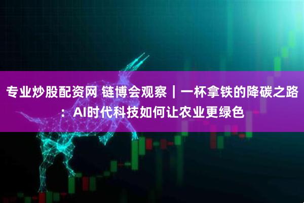 专业炒股配资网 链博会观察｜一杯拿铁的降碳之路：AI时代科技如何让农业更绿色