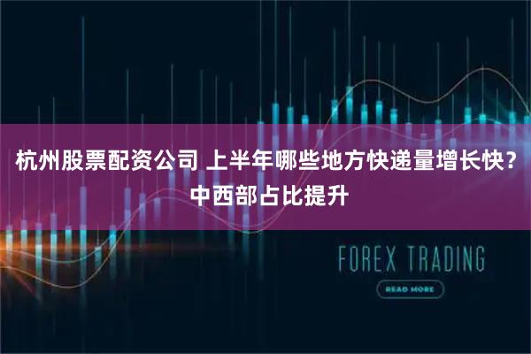 杭州股票配资公司 上半年哪些地方快递量增长快？ 中西部占比提升