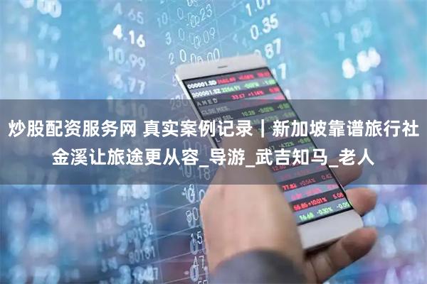 炒股配资服务网 真实案例记录｜新加坡靠谱旅行社金溪让旅途更从容_导游_武吉知马_老人