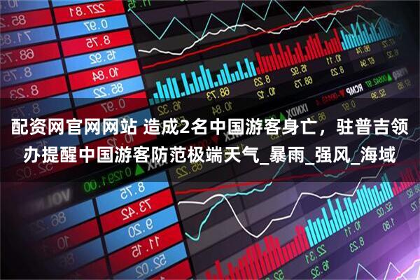 配资网官网网站 造成2名中国游客身亡，驻普吉领办提醒中国游客防范极端天气_暴雨_强风_海域