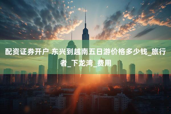 配资证券开户 东兴到越南五日游价格多少钱_旅行者_下龙湾_费用