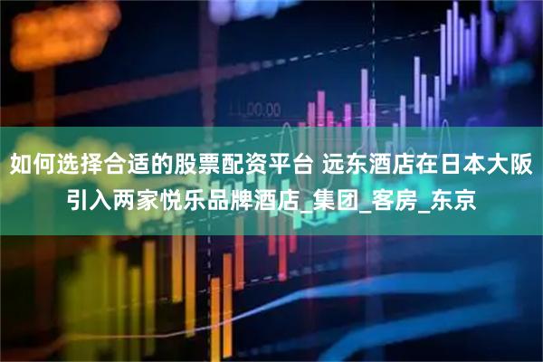 如何选择合适的股票配资平台 远东酒店在日本大阪引入两家悦乐品牌酒店_集团_客房_东京