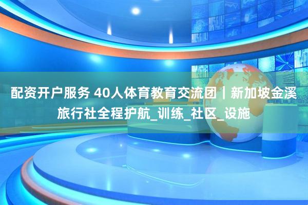 配资开户服务 40人体育教育交流团｜新加坡金溪旅行社全程护航_训练_社区_设施