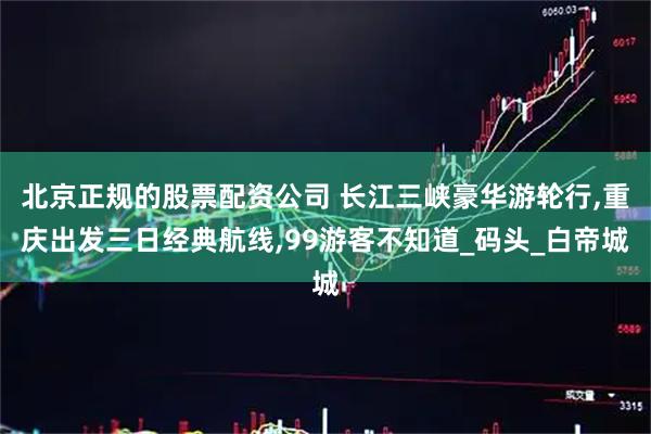 北京正规的股票配资公司 长江三峡豪华游轮行,重庆出发三日经典航线,99游客不知道_码头_白帝城