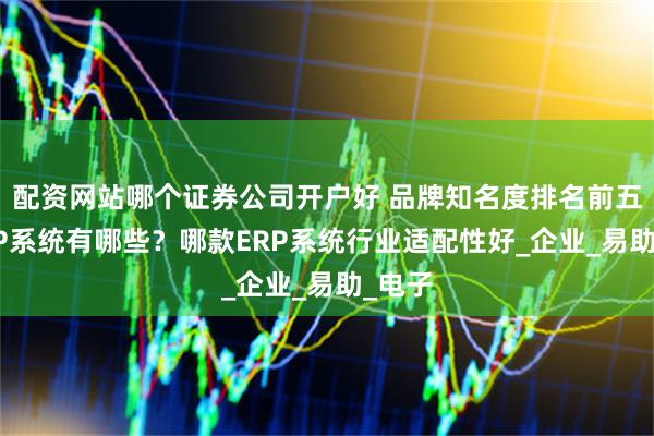 配资网站哪个证券公司开户好 品牌知名度排名前五的ERP系统有哪些？哪款ERP系统行业适配性好_企业_易助_电子
