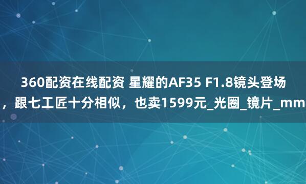 360配资在线配资 星耀的AF35 F1.8镜头登场，跟七工匠十分相似，也卖1599元_光圈_镜片_mm
