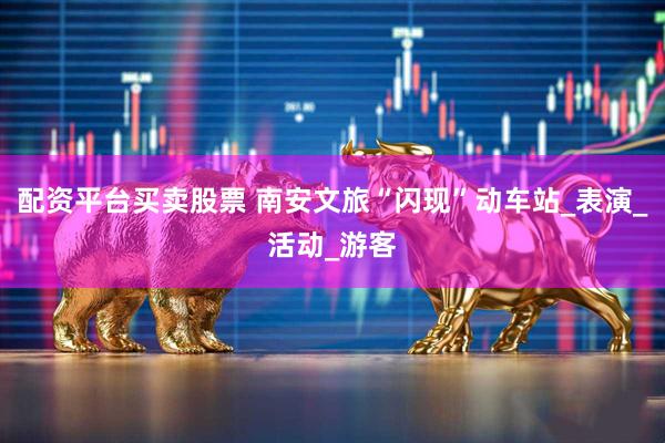 配资平台买卖股票 南安文旅“闪现”动车站_表演_活动_游客