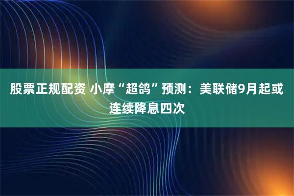 股票正规配资 小摩“超鸽”预测：美联储9月起或连续降息四次