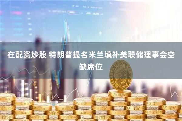 在配资炒股 特朗普提名米兰填补美联储理事会空缺席位