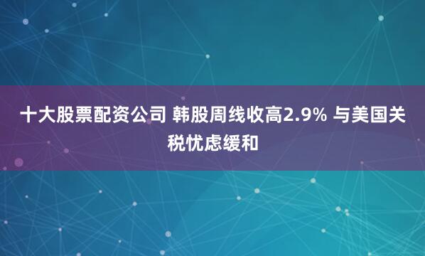 十大股票配资公司 韩股周线收高2.9% 与美国关税忧虑缓和