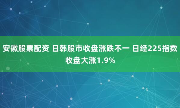 安徽股票配资 日韩股市收盘涨跌不一 日经225指数收盘大涨1.9%