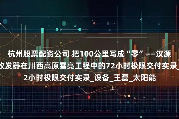 杭州股票配资公司 把100公里写成“零”——汉源高科100公里光纤收发器在川西高原雪亮工程中的72小时极限交付实录_设备_王磊_太阳能