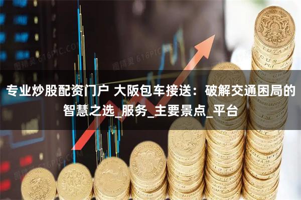 专业炒股配资门户 大阪包车接送：破解交通困局的智慧之选_服务_主要景点_平台
