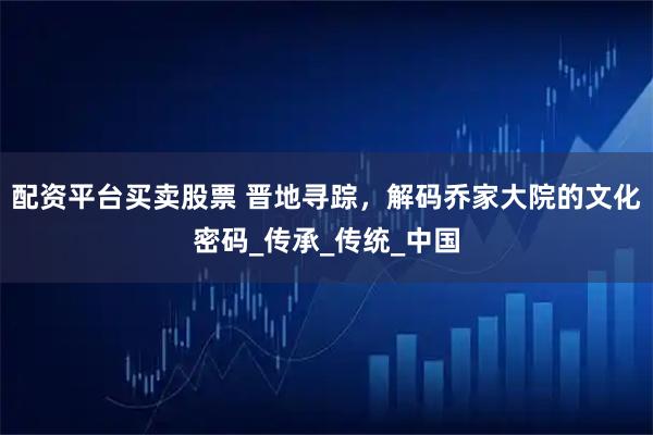 配资平台买卖股票 晋地寻踪，解码乔家大院的文化密码_传承_传统_中国
