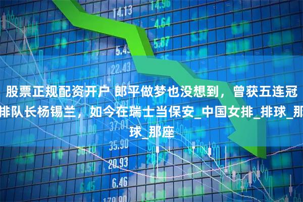 股票正规配资开户 郎平做梦也没想到，曾获五连冠女排队长杨锡兰，如今在瑞士当保安_中国女排_排球_那座