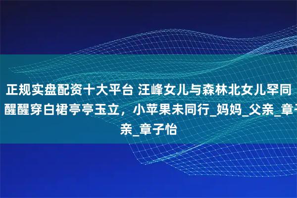 正规实盘配资十大平台 汪峰女儿与森林北女儿罕同框，醒醒穿白裙亭亭玉立，小苹果未同行_妈妈_父亲_章子怡