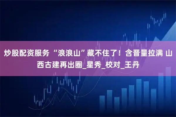 炒股配资服务 “浪浪山”藏不住了！含晋量拉满 山西古建再出圈_星秀_校对_王丹