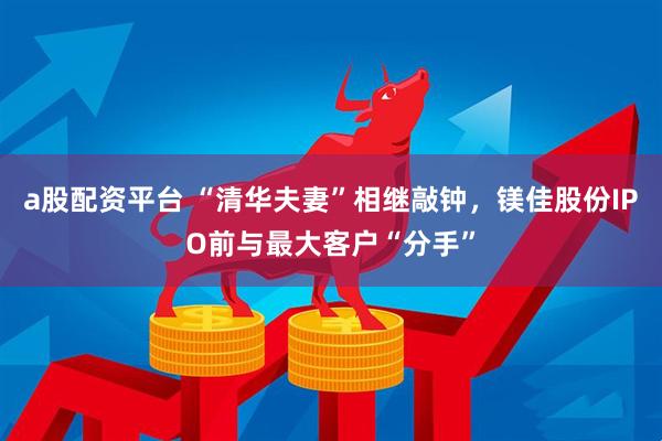 a股配资平台 “清华夫妻”相继敲钟，镁佳股份IPO前与最大客户“分手”