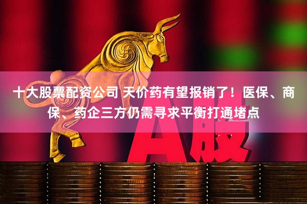 十大股票配资公司 天价药有望报销了！医保、商保、药企三方仍需寻求平衡打通堵点