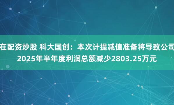 在配资炒股 科大国创：本次计提减值准备将导致公司2025年半年度利润总额减少2803.25万元