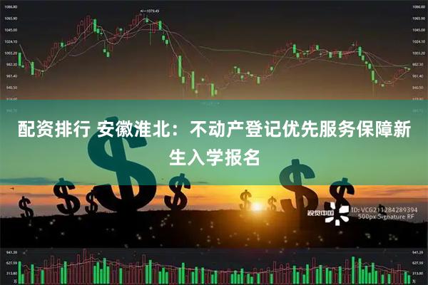 配资排行 安徽淮北：不动产登记优先服务保障新生入学报名