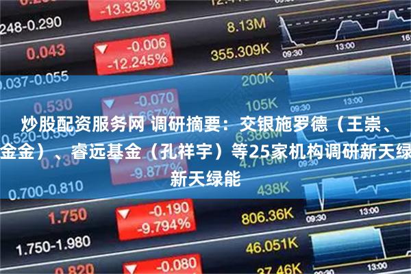 炒股配资服务网 调研摘要：交银施罗德（王崇、杨金金）、睿远基金（孔祥宇）等25家机构调研新天绿能