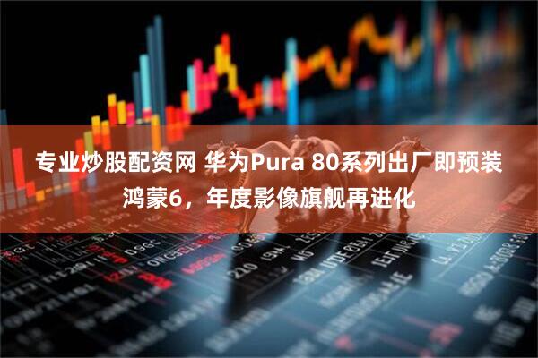 专业炒股配资网 华为Pura 80系列出厂即预装鸿蒙6，年度影像旗舰再进化