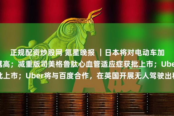 正规配资炒股网 氪星晚报 |日本将对电动车加征新税:车越重,税越高;减重版司美格鲁肽心血管适应症获批上市;Uber将与百度合作,在英国开展无人驾驶出租车试点项目