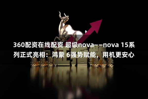 360配资在线配资 超级nova——nova 15系列正式亮相：鸿蒙 6强势赋能，用机更安心
