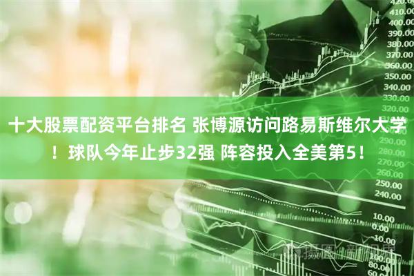 十大股票配资平台排名 张博源访问路易斯维尔大学！球队今年止步32强 阵容投入全美第5！
